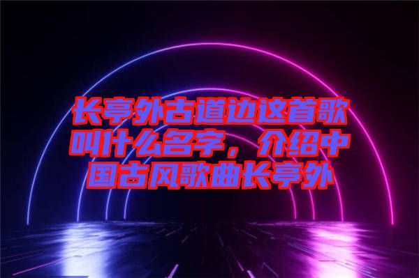 長亭外古道邊這首歌叫什么名字，介紹中國古風(fēng)歌曲長亭外