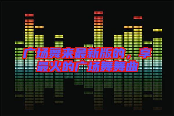 廣場舞來最新版的，享最火的廣場舞舞曲