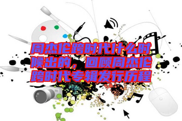 周杰倫跨時(shí)代什么時(shí)候出的，回顧周杰倫跨時(shí)代專輯發(fā)行歷程