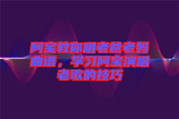 阿寶教你唱老爸老媽曲譜，學(xué)習(xí)阿寶演唱老歌的技巧