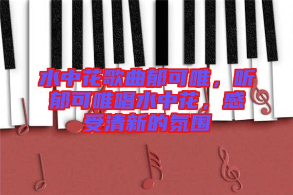 水中花歌曲郁可唯，聽(tīng)郁可唯唱水中花，感受清新的氛圍