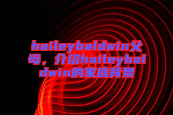 haileybaldwin父母，介紹haileybaldwin的家庭背景