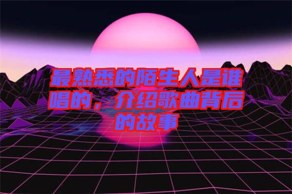 最熟悉的陌生人是誰唱的，介紹歌曲背后的故事