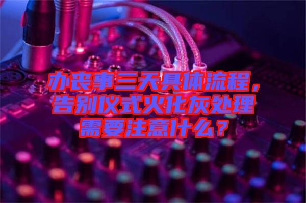 辦喪事三天具體流程，告別儀式火化灰處理需要注意什么？