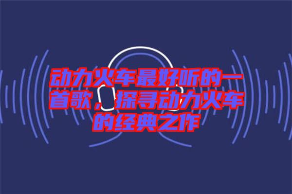 動力火車最好聽的一首歌，探尋動力火車的經(jīng)典之作