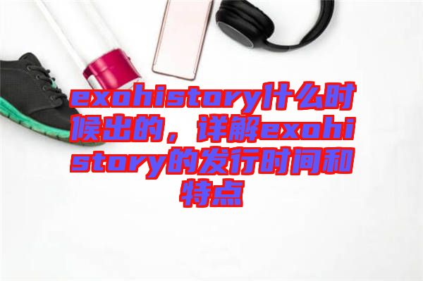 exohistory什么時(shí)候出的，詳解exohistory的發(fā)行時(shí)間和特點(diǎn)