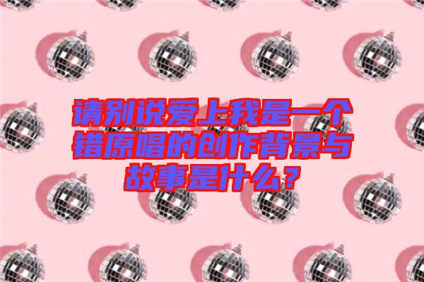 請(qǐng)別說(shuō)愛(ài)上我是一個(gè)錯(cuò)原唱的創(chuàng)作背景與故事是什么？