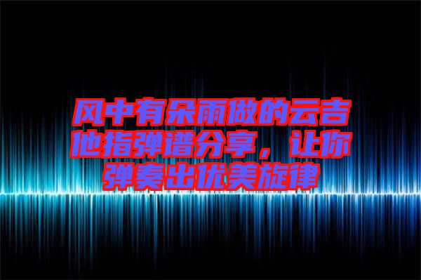 風中有朵雨做的云吉他指彈譜分享，讓你彈奏出優(yōu)美旋律