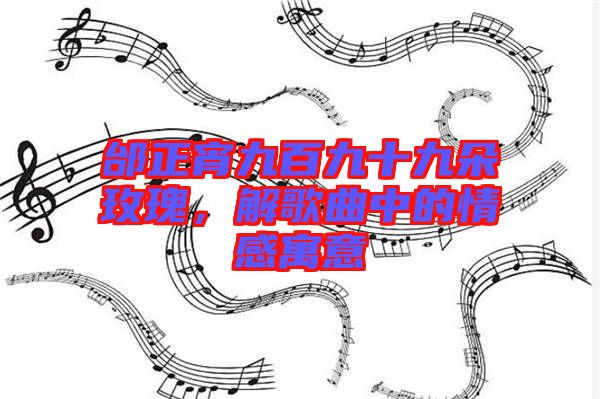 邰正宵九百九十九朵玫瑰，解歌曲中的情感寓意