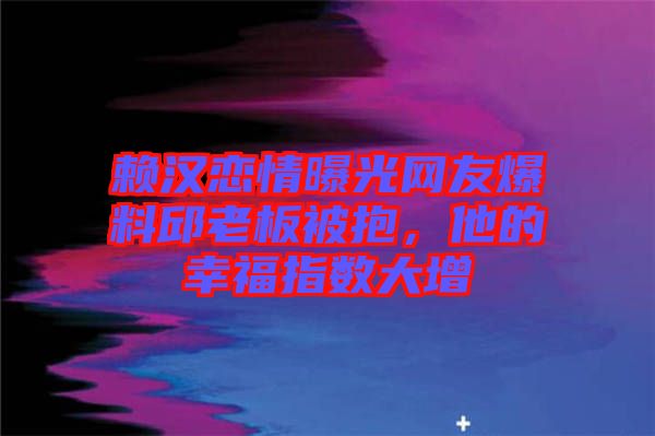 賴漢戀情曝光網(wǎng)友爆料邱老板被抱，他的幸福指數(shù)大增