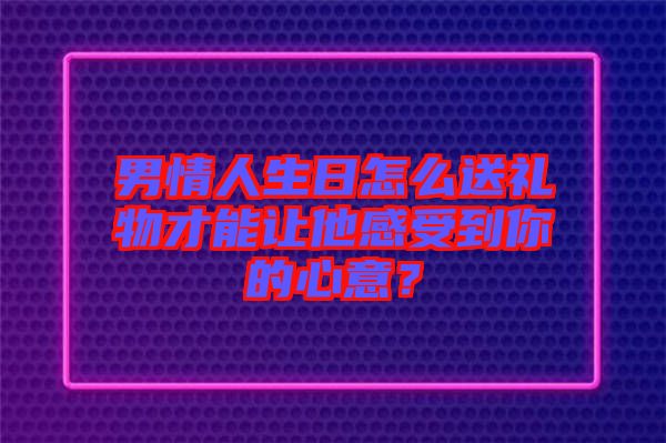 男情人生日怎么送禮物才能讓他感受到你的心意？