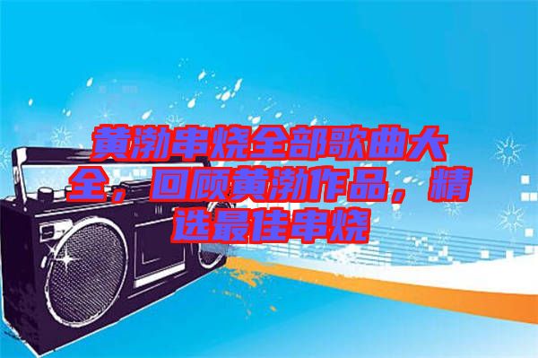 黃渤串燒全部歌曲大全，回顧黃渤作品，精選最佳串燒