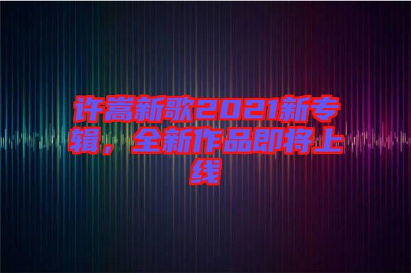 許嵩新歌2021新專輯，全新作品即將上線