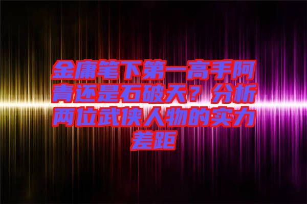 金庸筆下第一高手阿青還是石破天？分析兩位武俠人物的實力差距