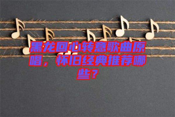 黑龍回心轉(zhuǎn)意歌曲原唱，懷舊經(jīng)典推薦哪些？