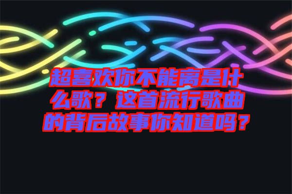 超喜歡你不能離是什么歌？這首流行歌曲的背后故事你知道嗎？