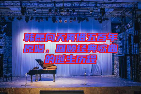 韓磊向天再借五百年原唱，回顧經(jīng)典歌曲的誕生歷程