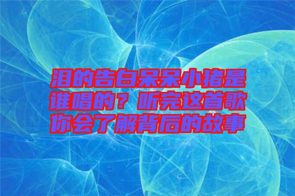 淚的告白呆呆小豬是誰唱的？聽完這首歌你會了解背后的故事