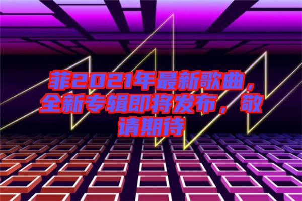 菲2021年最新歌曲，全新專輯即將發(fā)布，敬請(qǐng)期待