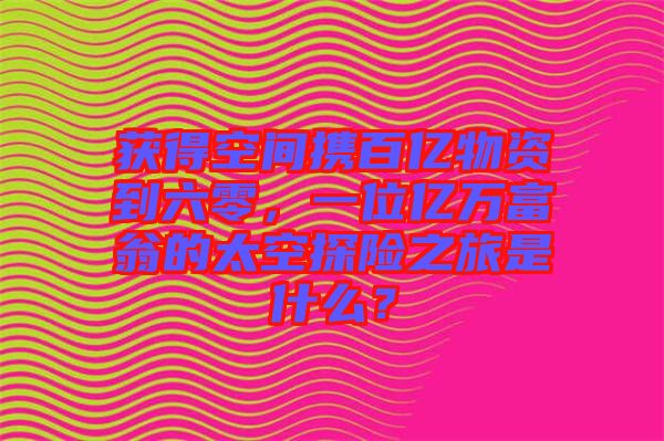 獲得空間攜百億物資到六零，一位億萬富翁的太空探險之旅是什么？