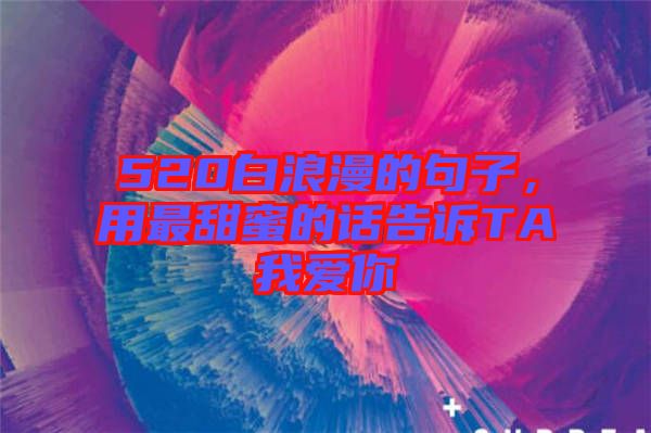 520白浪漫的句子，用最甜蜜的話告訴TA我愛你