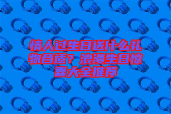 情人過生日送什么禮物合適？浪漫生日驚喜大全推薦