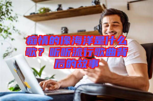 癡情的像海洋是什么歌？聽(tīng)聽(tīng)流行歌曲背后的故事