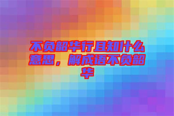 不負(fù)韶華行且知什么意思，解成語不負(fù)韶華