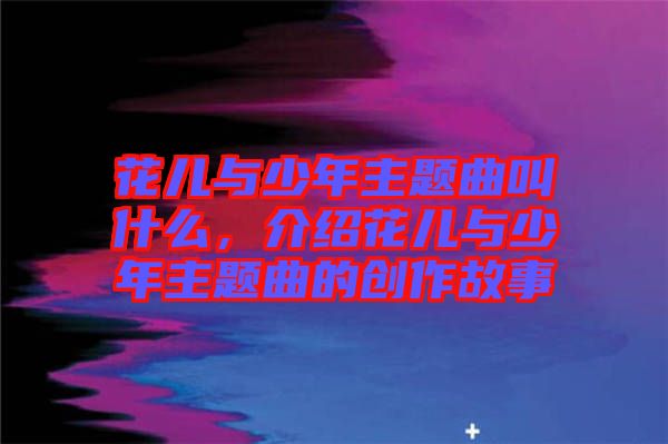 花兒與少年主題曲叫什么，介紹花兒與少年主題曲的創(chuàng)作故事