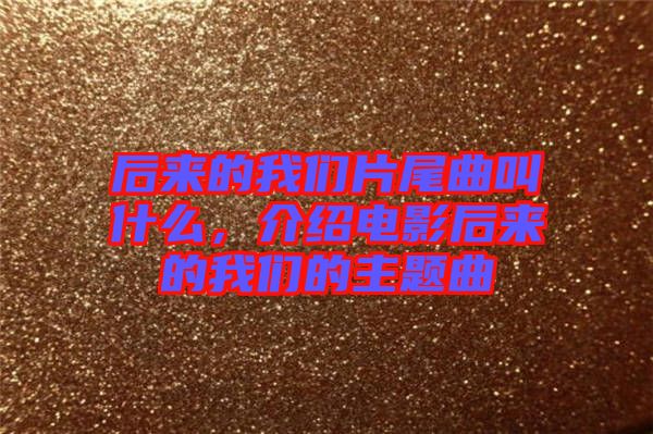 后來的我們片尾曲叫什么，介紹電影后來的我們的主題曲