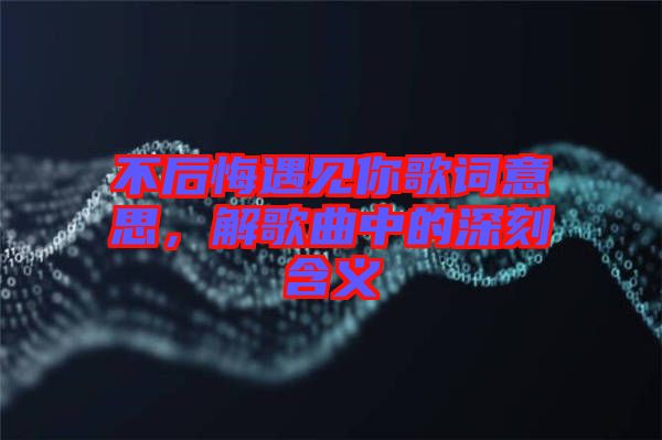 不后悔遇見你歌詞意思，解歌曲中的深刻含義