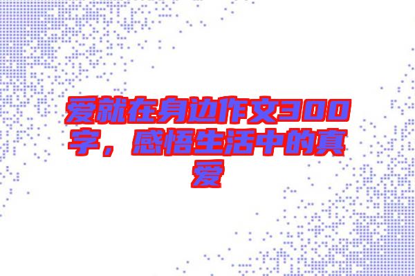 愛就在身邊作文300字，感悟生活中的真愛