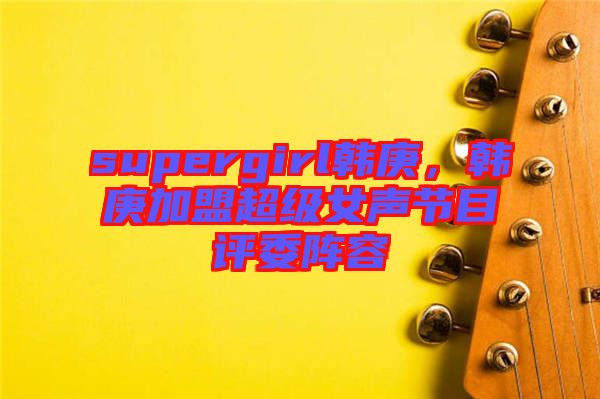 supergirl韓庚，韓庚加盟超級(jí)女聲節(jié)目評(píng)委陣容