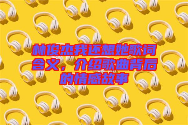 林俊杰我還想她歌詞含義，介紹歌曲背后的情感故事