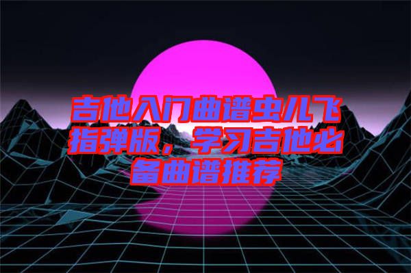 吉他入門曲譜蟲兒飛指彈版，學(xué)習(xí)吉他必備曲譜推薦