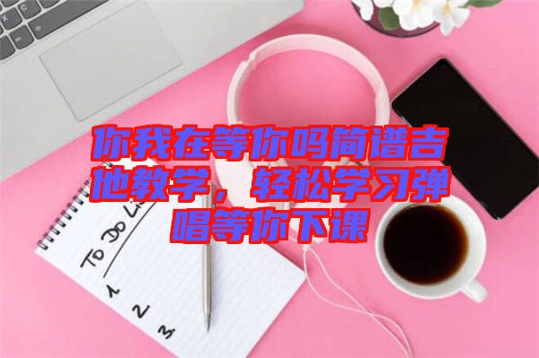 你我在等你嗎簡(jiǎn)譜吉他教學(xué)，輕松學(xué)習(xí)彈唱等你下課