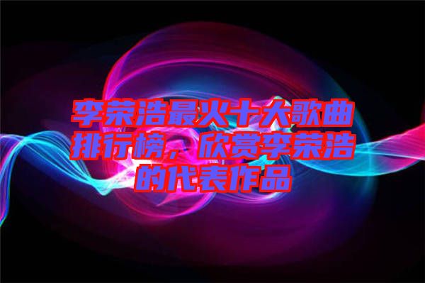 李榮浩最火十大歌曲排行榜，欣賞李榮浩的代表作品