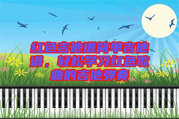 紅色吉他譜簡單吉他譜，輕松學(xué)習(xí)紅色歌曲的吉他彈奏