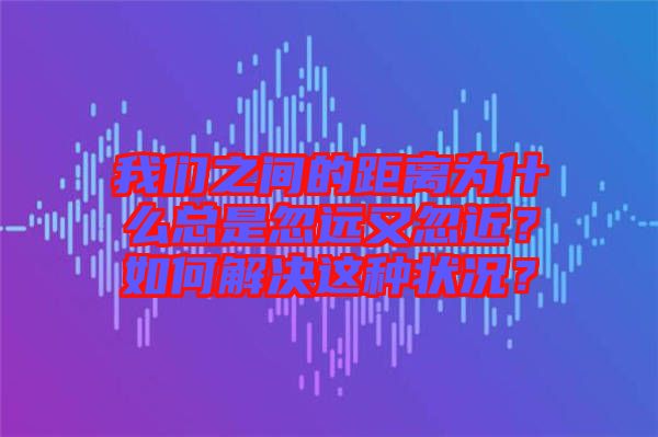 我們之間的距離為什么總是忽遠又忽近？如何解決這種狀況？