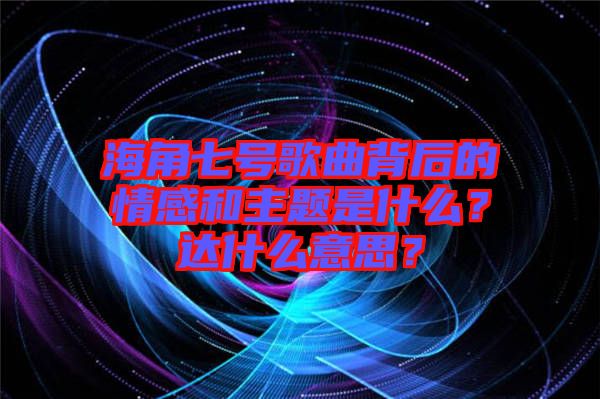 海角七號(hào)歌曲背后的情感和主題是什么？達(dá)什么意思？