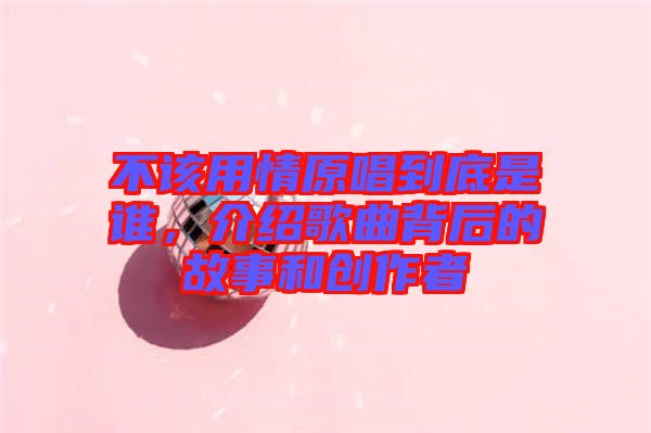 不該用情原唱到底是誰，介紹歌曲背后的故事和創(chuàng)作者