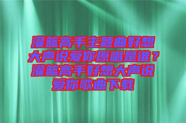 灌籃高手主題曲好想大聲說愛你原唱是誰？灌籃高手好想大聲說愛你歌曲下載