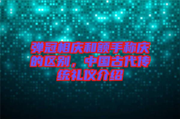 彈冠相慶和額手稱慶的區(qū)別，中國古代傳統(tǒng)禮儀介紹