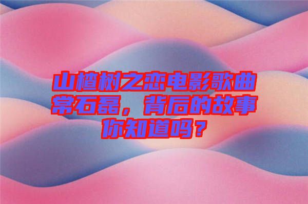 山楂樹之戀電影歌曲常石磊，背后的故事你知道嗎？