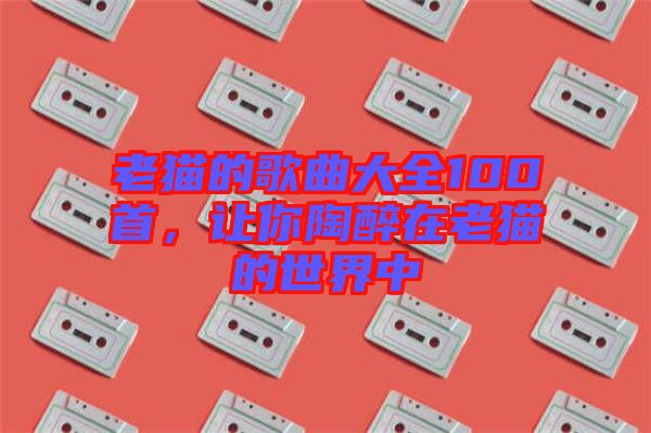 老貓的歌曲大全100首，讓你陶醉在老貓的世界中