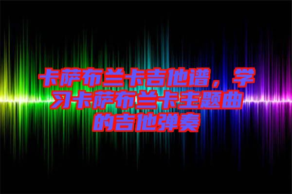 卡薩布蘭卡吉他譜，學(xué)習(xí)卡薩布蘭卡主題曲的吉他彈奏