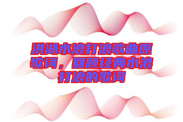 洪湖水浪打浪歌曲原歌詞，回顧經典水浪打浪的歌詞