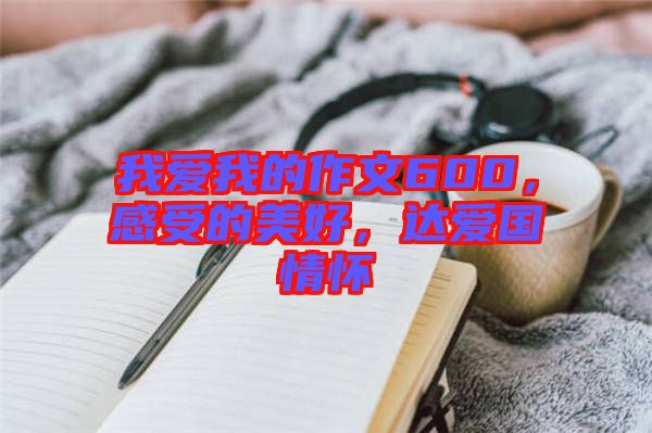 我愛我的作文600，感受的美好，達愛國情懷