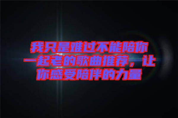 我只是難過不能陪你一起老的歌曲推薦，讓你感受陪伴的力量