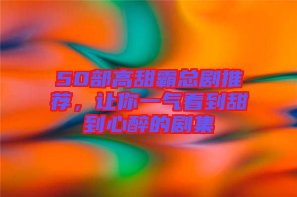 50部高甜霸總劇推薦，讓你一氣看到甜到心醉的劇集